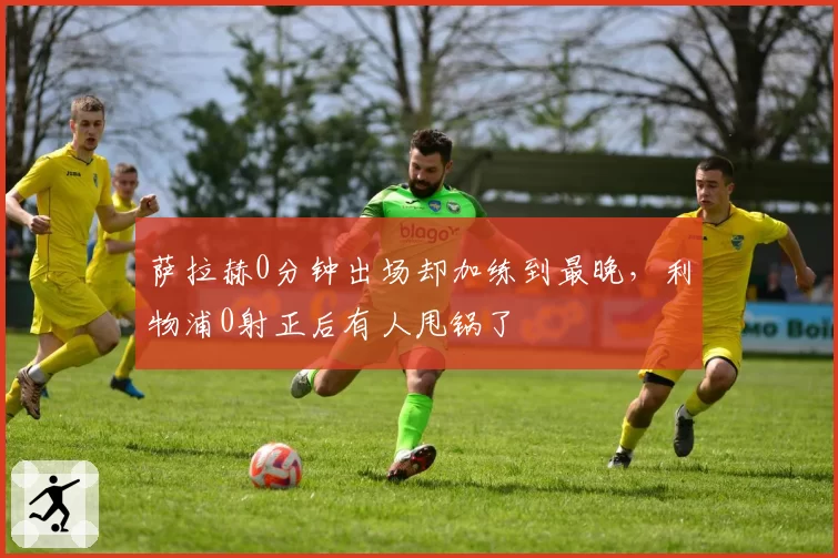 萨拉赫0分钟出场却加练到最晚，利物浦0射正后有人甩锅了