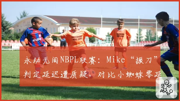 永劫无间NBPL联赛：Mike“振刀”判定延迟遭质疑，对比小蜘蛛零延迟操作尺度不一