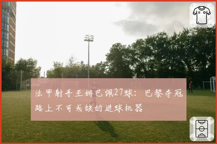 法甲射手王姆巴佩27球:巴黎夺冠路上不可或缺的进球机器