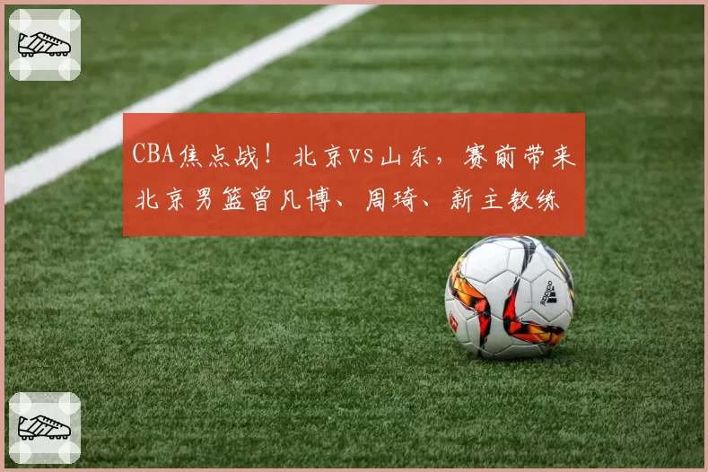 CBA焦点战！北京vs山东，赛前带来北京男篮曾凡博、周琦、新主教练以及山东男篮高诗岩最新消息