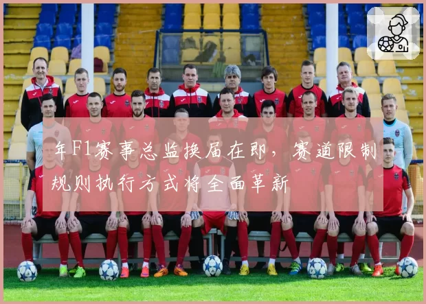 年F1赛事总监换届在即，赛道限制规则执行方式将全面革新