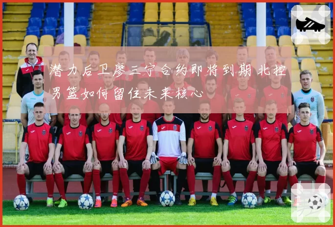 潜力后卫廖三宁合约即将到期 北控男篮如何留住未来核心