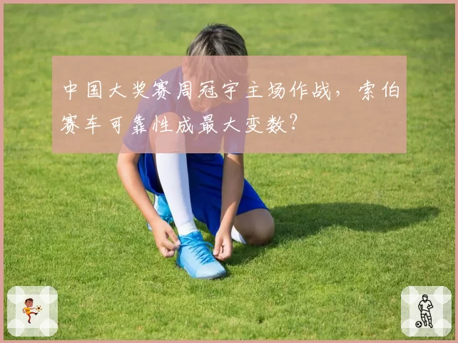 中国大奖赛周冠宇主场作战,索伯赛车可靠性成最大变数?