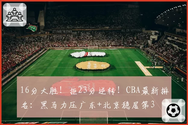 16分大胜！拒23分逆转！CBA最新排名：黑马力压广东+北京稳居第3