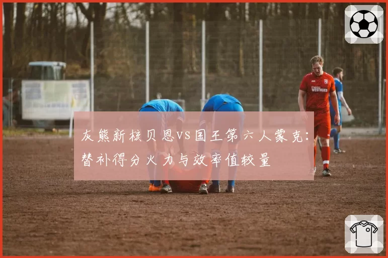 灰熊新核贝恩vs国王第六人蒙克:替补得分火力与效率值较量