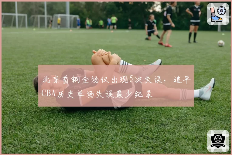 北京首钢全场仅出现5次失误，追平CBA历史单场失误最少纪录