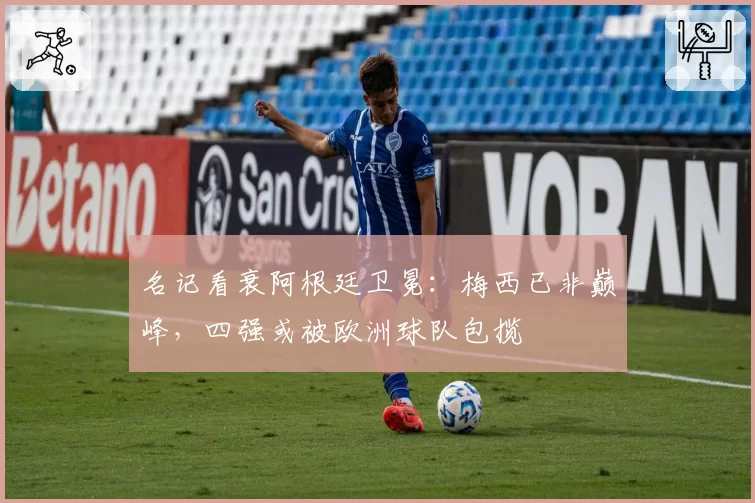 名记看衰阿根廷卫冕:梅西已非巅峰,四强或被欧洲球队包揽