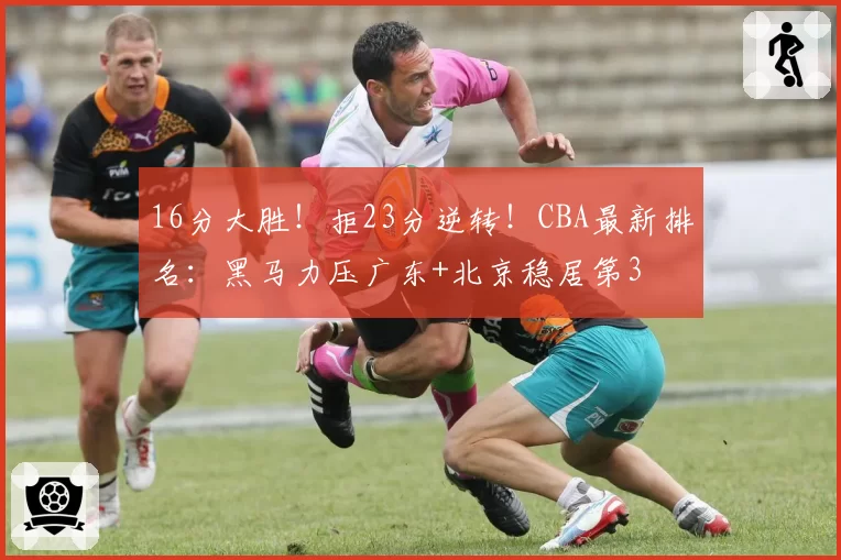 16分大胜！拒23分逆转！CBA最新排名：黑马力压广东+北京稳居第3