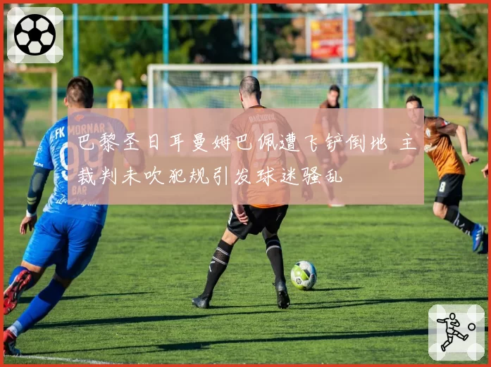 巴黎圣日耳曼姆巴佩遭飞铲倒地 主裁判未吹犯规引发球迷骚乱