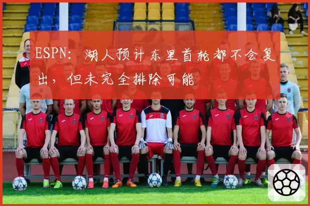 ESPN：湖人预计东里首轮都不会复出，但未完全排除可能