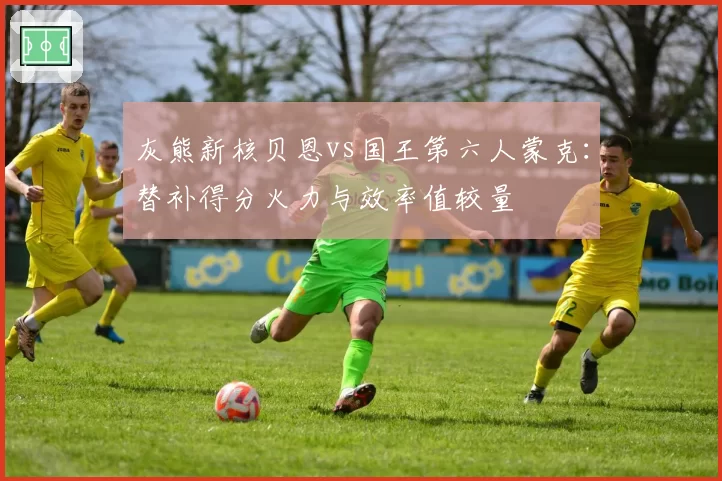 灰熊新核贝恩vs国王第六人蒙克:替补得分火力与效率值较量