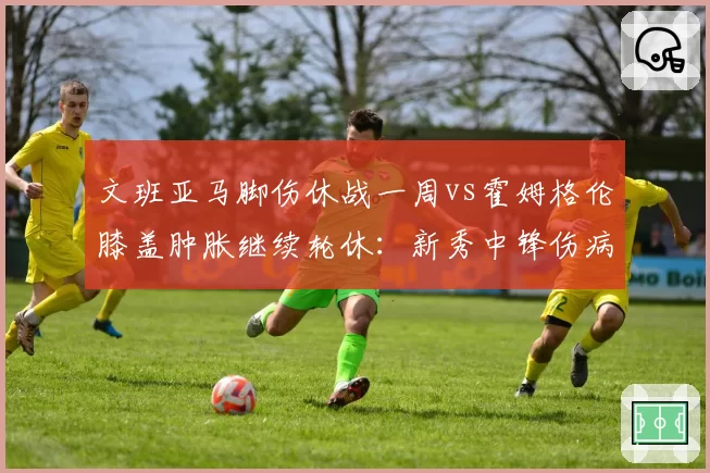 文班亚马脚伤休战一周vs霍姆格伦膝盖肿胀继续轮休：新秀中锋伤病管理对比