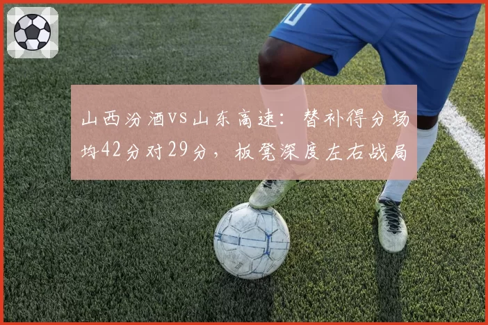 山西汾酒vs山东高速:替补得分场均42分对29分,板凳深度左右战局
