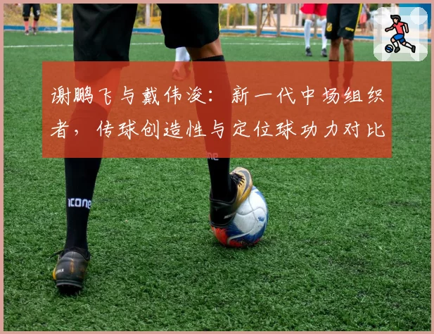 谢鹏飞与戴伟浚:新一代中场组织者,传球创造性与定位球功力对比