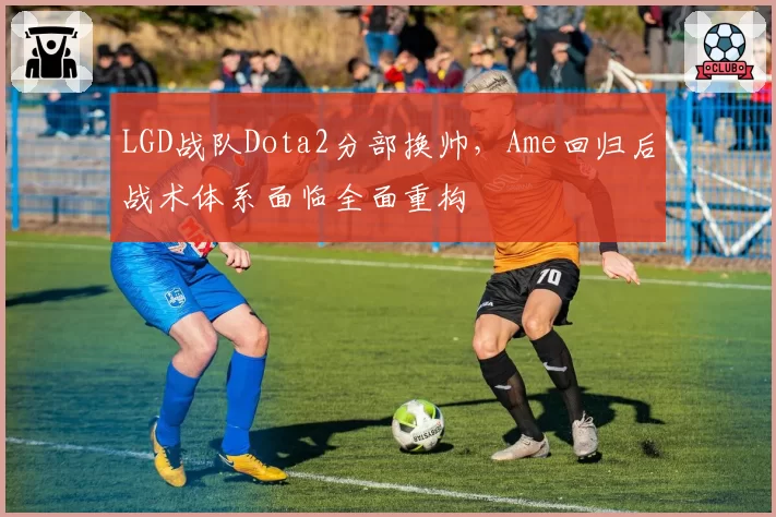 LGD战队Dota2分部换帅,Ame回归后战术体系面临全面重构