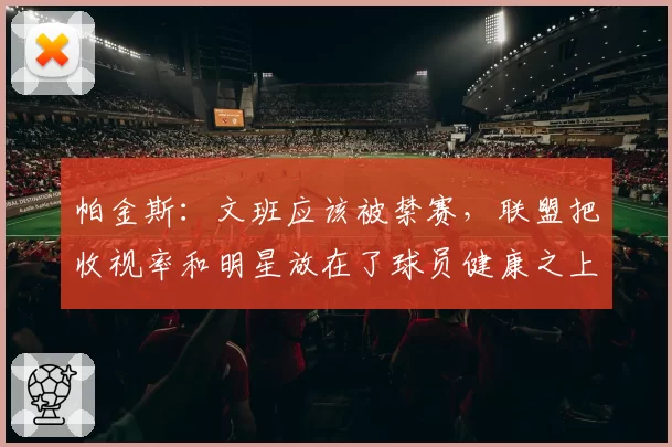 帕金斯：文班应该被禁赛，联盟把收视率和明星放在了球员健康之上