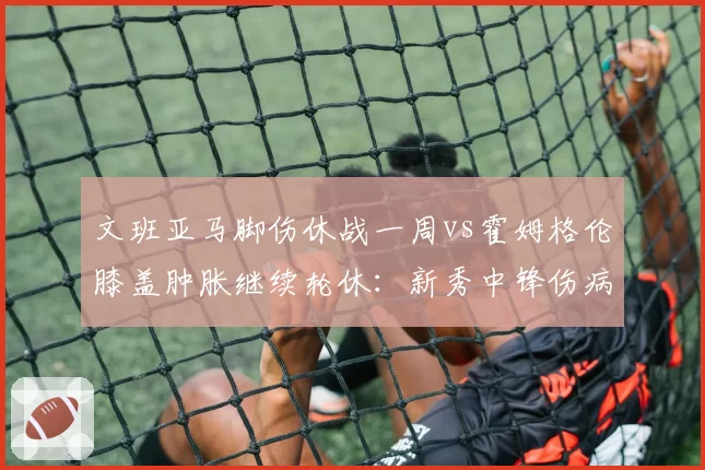 文班亚马脚伤休战一周vs霍姆格伦膝盖肿胀继续轮休:新秀中锋伤病管理对比