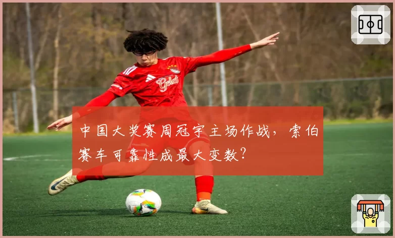 中国大奖赛周冠宇主场作战，索伯赛车可靠性成最大变数？