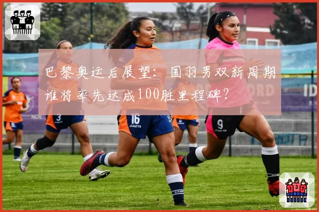 巴黎奥运后展望:国羽男双新周期谁将率先达成100胜里程碑?