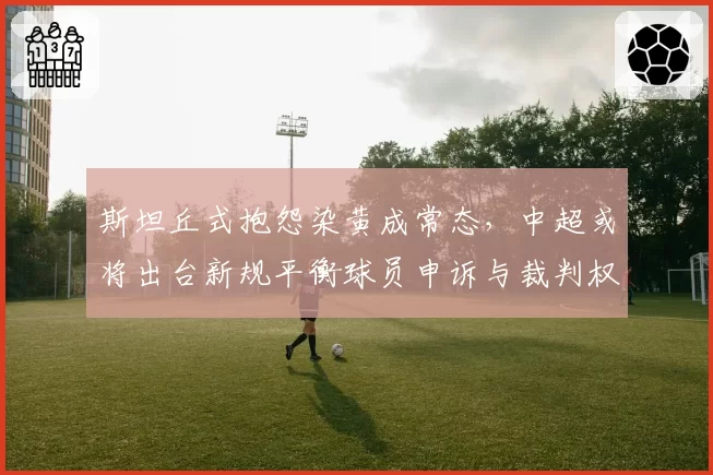 斯坦丘式抱怨染黄成常态，中超或将出台新规平衡球员申诉与裁判权威