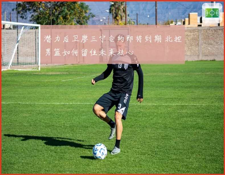 潜力后卫廖三宁合约即将到期 北控男篮如何留住未来核心