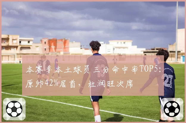 本赛季本土球员三分命中率TOP5:原帅42%居首,杜润旺次席