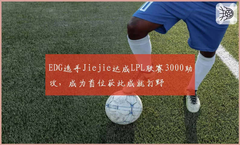 EDG选手Jiejie达成LPL联赛3000助攻,成为首位获此成就打野