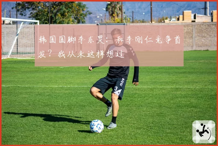 韩国国脚李东炅:和李刚仁竞争首发?我从未这样想过