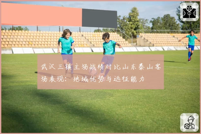 武汉三镇主场战绩对比山东泰山客场表现：地域优势与远征能力