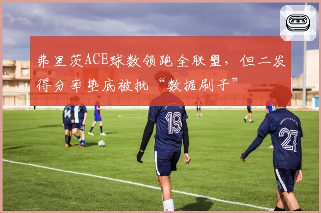 弗里茨ACE球数领跑全联盟，但二发得分率垫底被批“数据刷子”