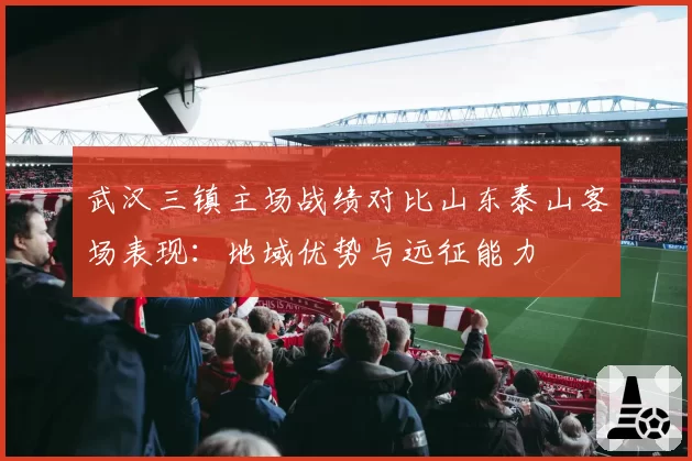 武汉三镇主场战绩对比山东泰山客场表现：地域优势与远征能力