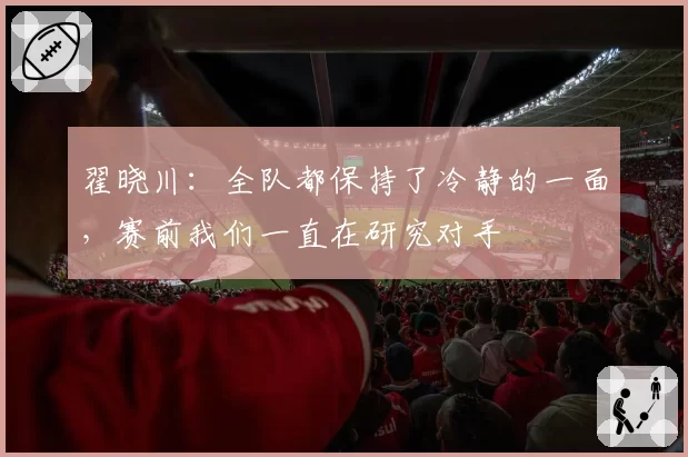 翟晓川：全队都保持了冷静的一面，赛前我们一直在研究对手