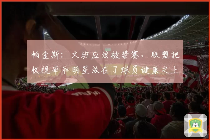 帕金斯：文班应该被禁赛，联盟把收视率和明星放在了球员健康之上