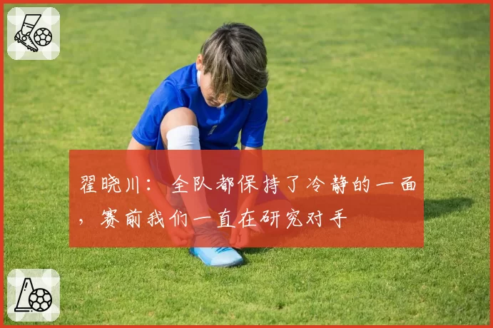 翟晓川：全队都保持了冷静的一面，赛前我们一直在研究对手