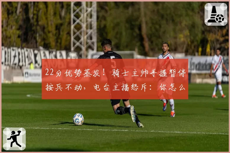 22分优势蒸发!骑士主帅手握暂停按兵不动,电台主播怒斥:你怎么能不叫?