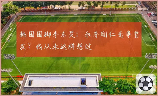 韩国国脚李东炅:和李刚仁竞争首发?我从未这样想过