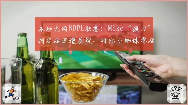 永劫无间NBPL联赛:Mike“振刀”判定延迟遭质疑,对比小蜘蛛零延迟操作尺度不一