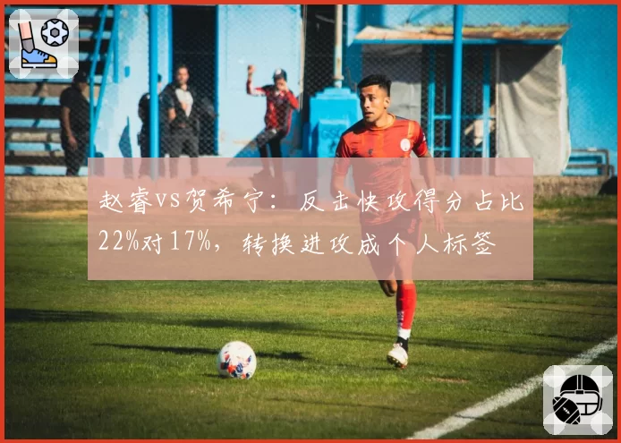 赵睿vs贺希宁:反击快攻得分占比22%对17%,转换进攻成个人标签