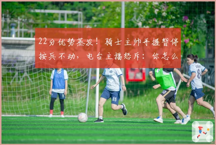 22分优势蒸发！骑士主帅手握暂停按兵不动，电台主播怒斥：你怎么能不叫？