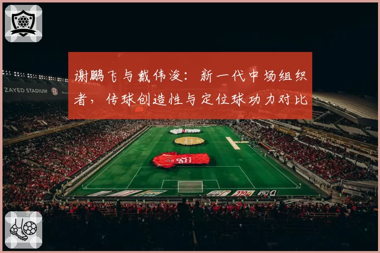 谢鹏飞与戴伟浚：新一代中场组织者，传球创造性与定位球功力对比