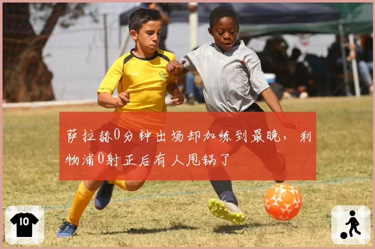 萨拉赫0分钟出场却加练到最晚，利物浦0射正后有人甩锅了