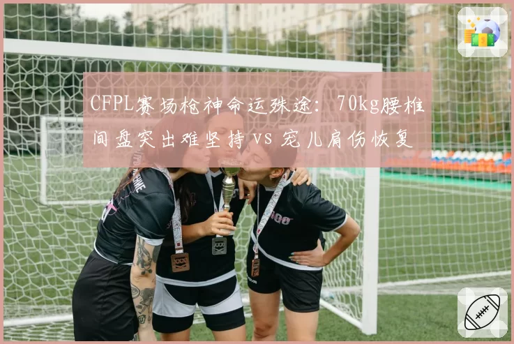 CFPL赛场枪神命运殊途：70kg腰椎间盘突出难坚持 vs 宠儿肩伤恢复后重回巅峰