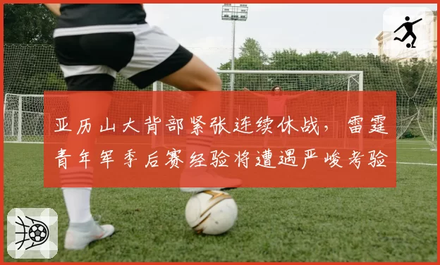 亚历山大背部紧张连续休战，雷霆青年军季后赛经验将遭遇严峻考验？