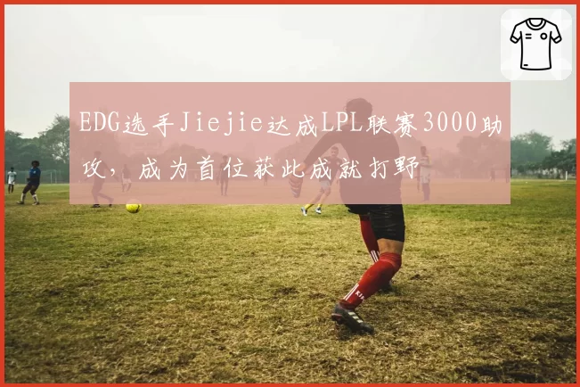 EDG选手Jiejie达成LPL联赛3000助攻，成为首位获此成就打野